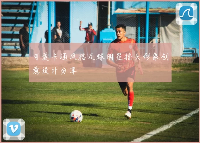 可爱卡通风格足球明星摇头形象创意设计分享