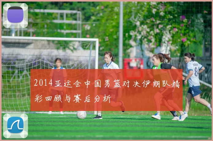 2014亚运会中国男篮对决伊朗队精彩回顾与赛后分析