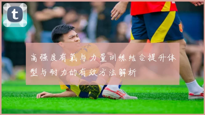 高强度有氧与力量训练结合提升体型与耐力的有效方法解析