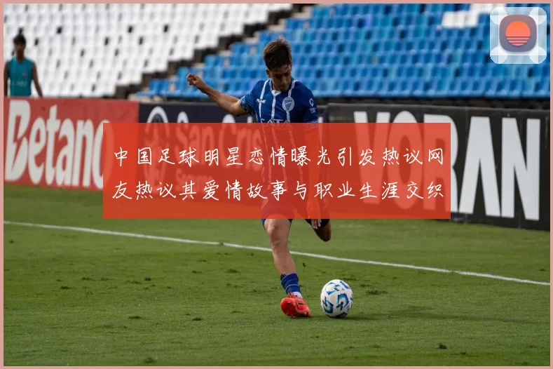 中国足球明星恋情曝光引发热议网友热议其爱情故事与职业生涯交织