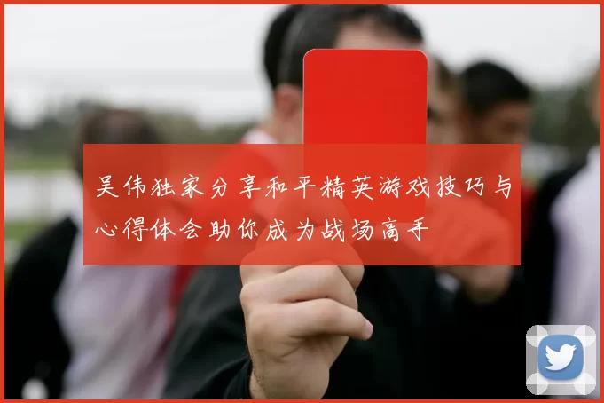 吴伟独家分享和平精英游戏技巧与心得体会助你成为战场高手