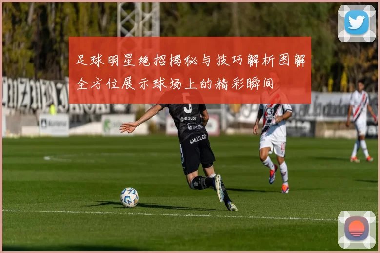 足球明星绝招揭秘与技巧解析图解全方位展示球场上的精彩瞬间