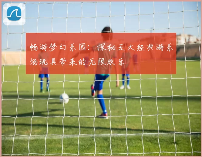 畅游梦幻乐园：探秘五大经典游乐场玩具带来的无限欢乐