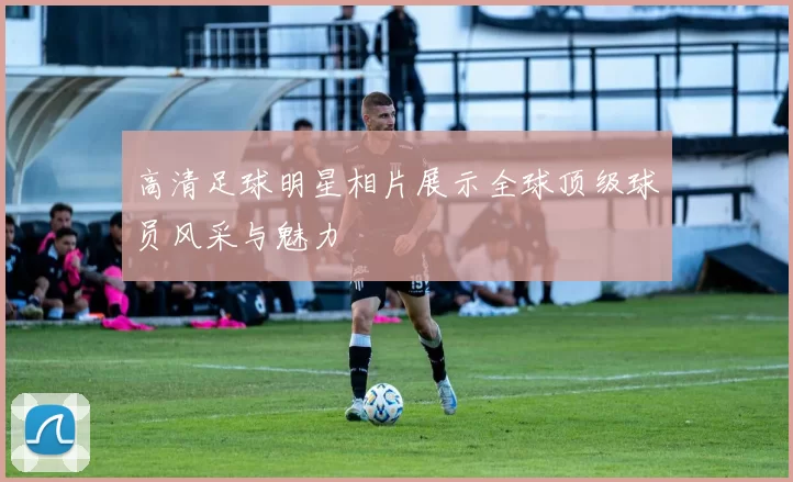 高清足球明星相片展示全球顶级球员风采与魅力