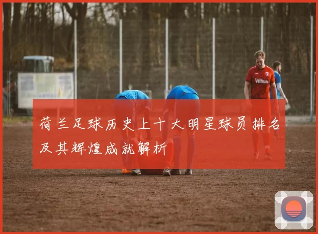 荷兰足球历史上十大明星球员排名及其辉煌成就解析