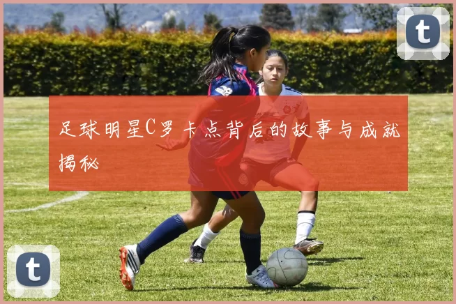 足球明星C罗卡点背后的故事与成就揭秘