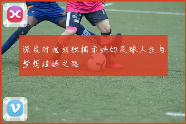 深度对话刘敏揭示她的足球人生与梦想追逐之路