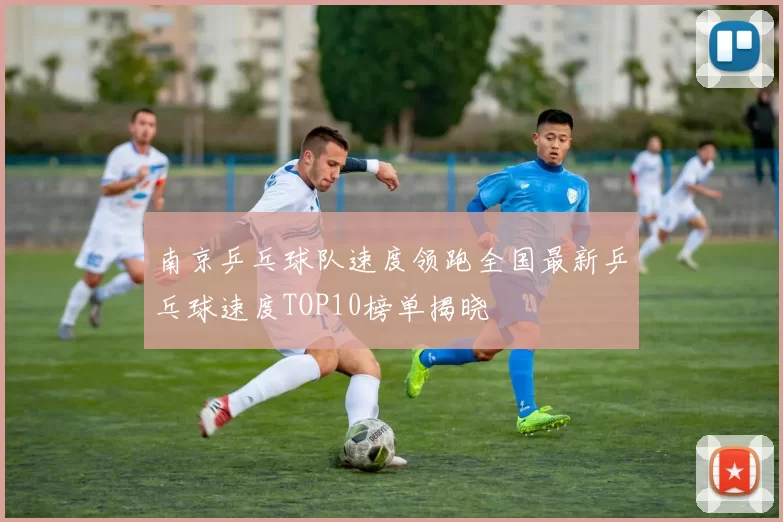南京乒乓球队速度领跑全国最新乒乓球速度TOP10榜单揭晓