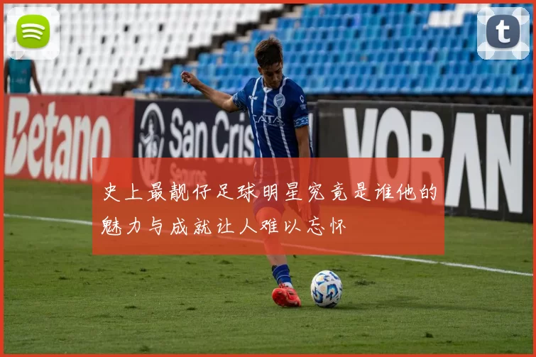 史上最靓仔足球明星究竟是谁他的魅力与成就让人难以忘怀