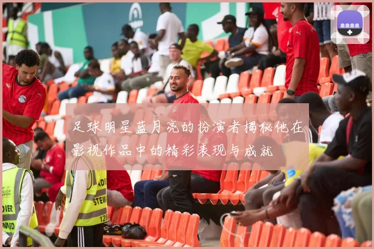 足球明星蓝月亮的扮演者揭秘他在影视作品中的精彩表现与成就