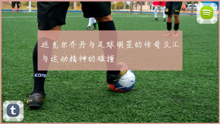 迈克尔乔丹与足球明星的传奇交汇与运动精神的碰撞