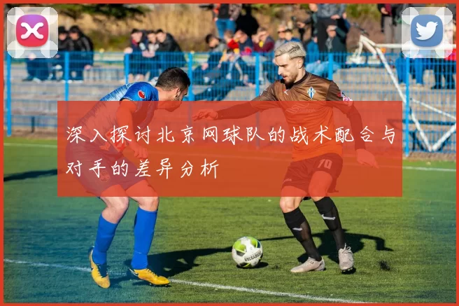 深入探讨北京网球队的战术配合与对手的差异分析