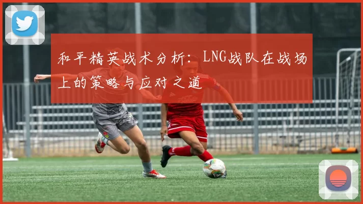 和平精英战术分析：LNG战队在战场上的策略与应对之道
