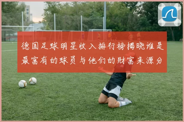 德国足球明星收入排行榜揭晓谁是最富有的球员与他们的财富来源分析