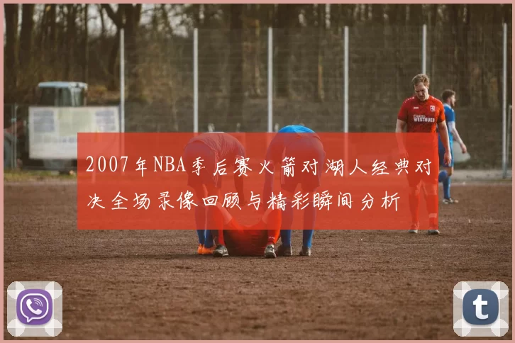 2007年NBA季后赛火箭对湖人经典对决全场录像回顾与精彩瞬间分析