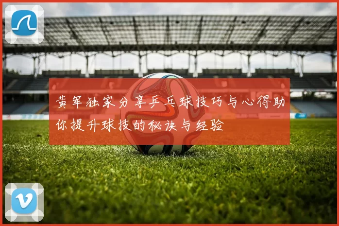 黄军独家分享乒乓球技巧与心得助你提升球技的秘诀与经验