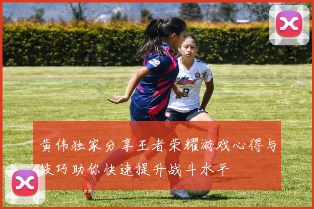 黄伟独家分享王者荣耀游戏心得与技巧助你快速提升战斗水平