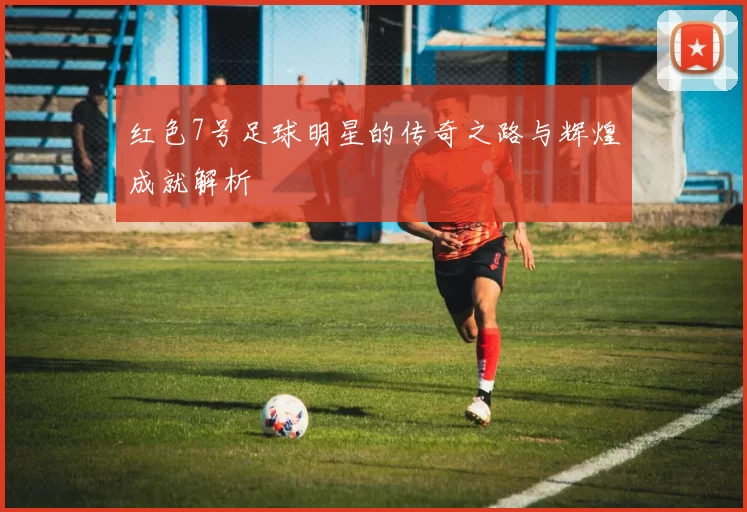 红色7号足球明星的传奇之路与辉煌成就解析