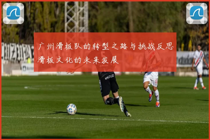 广州滑板队的转型之路与挑战反思滑板文化的未来发展