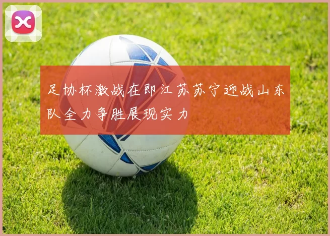 足协杯激战在即江苏苏宁迎战山东队全力争胜展现实力