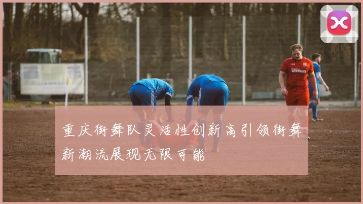 重庆街舞队灵活性创新高引领街舞新潮流展现无限可能