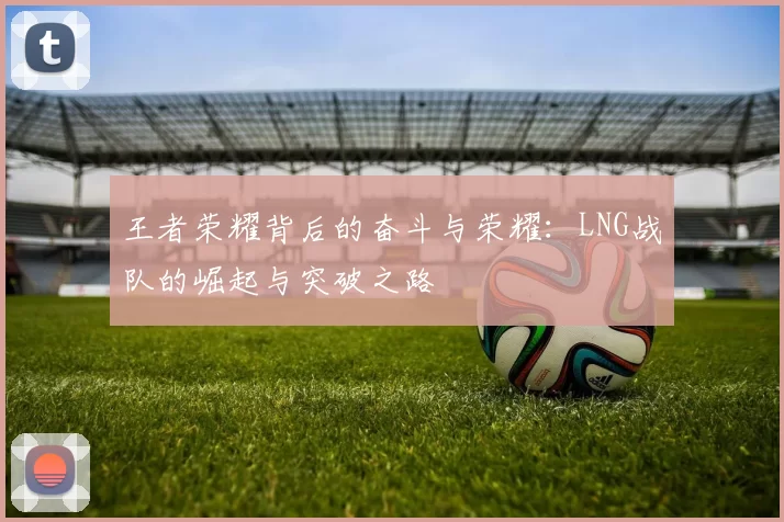 王者荣耀背后的奋斗与荣耀：LNG战队的崛起与突破之路