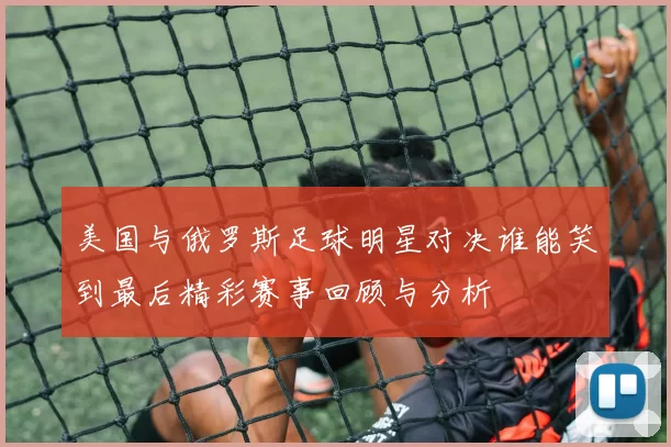 美国与俄罗斯足球明星对决谁能笑到最后精彩赛事回顾与分析