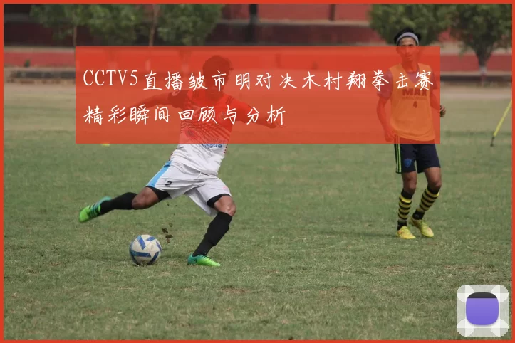 CCTV5直播皱市明对决木村翔拳击赛精彩瞬间回顾与分析