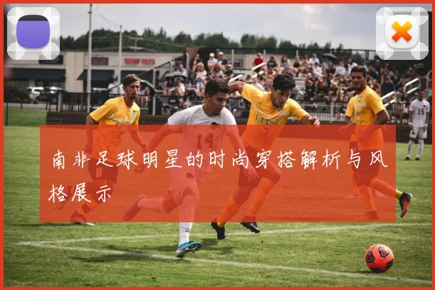 南非足球明星的时尚穿搭解析与风格展示