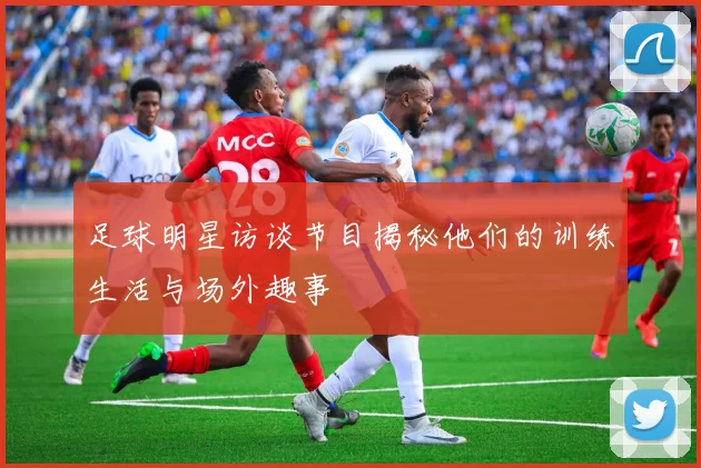 足球明星访谈节目揭秘他们的训练生活与场外趣事