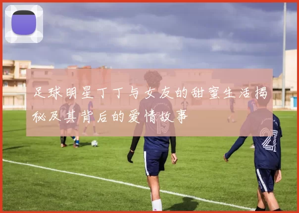 足球明星丁丁与女友的甜蜜生活揭秘及其背后的爱情故事