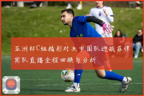 亚洲杯C组精彩对决中国队迎战菲律宾队直播全程回顾与分析
