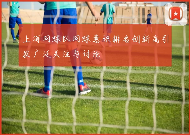 上海网球队网球意识排名创新高引发广泛关注与讨论