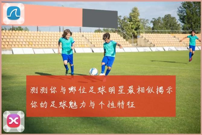测测你与哪位足球明星最相似揭示你的足球魅力与个性特征