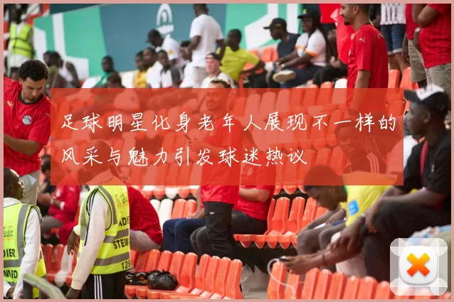 足球明星化身老年人展现不一样的风采与魅力引发球迷热议