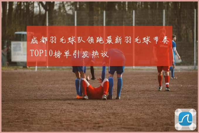 成都羽毛球队领跑最新羽毛球节奏TOP10榜单引发热议