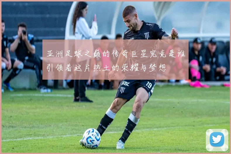 亚洲足球之巅的传奇巨星究竟是谁引领着这片热土的荣耀与梦想