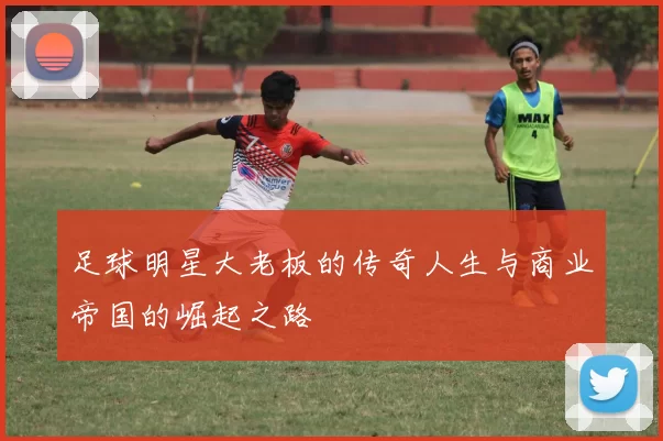 足球明星大老板的传奇人生与商业帝国的崛起之路