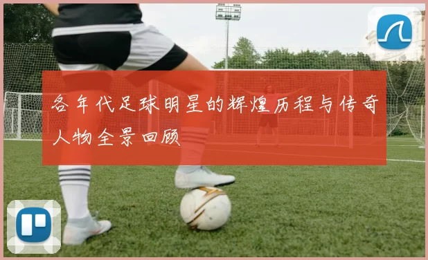 各年代足球明星的辉煌历程与传奇人物全景回顾