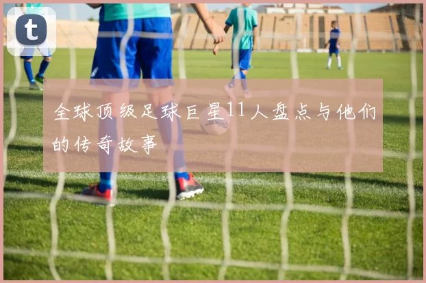 全球顶级足球巨星11人盘点与他们的传奇故事