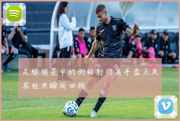 足球明星中的侧钩射门高手盘点及其经典瞬间回顾