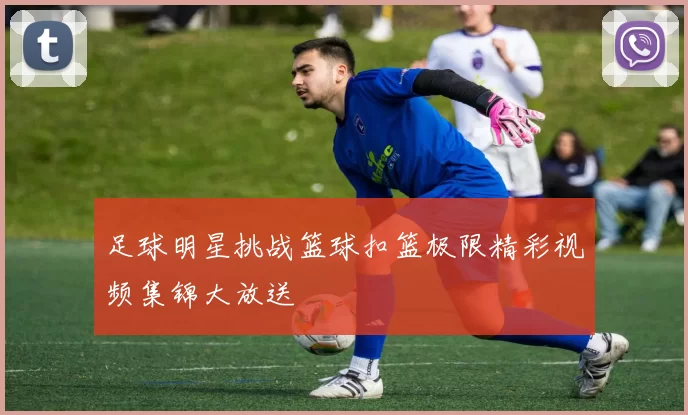 足球明星挑战篮球扣篮极限精彩视频集锦大放送
