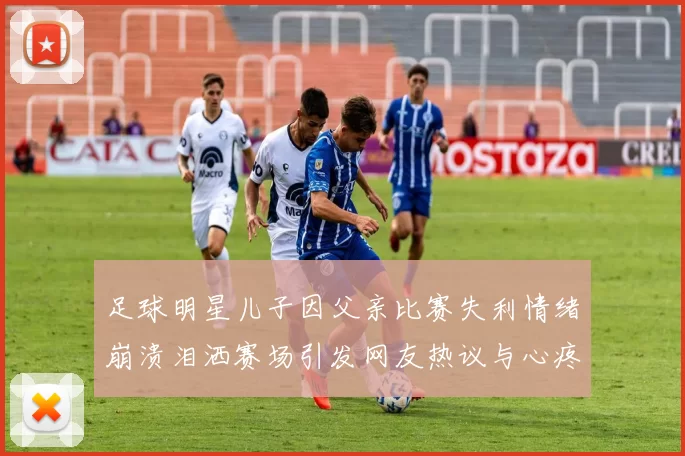 足球明星儿子因父亲比赛失利情绪崩溃泪洒赛场引发网友热议与心疼