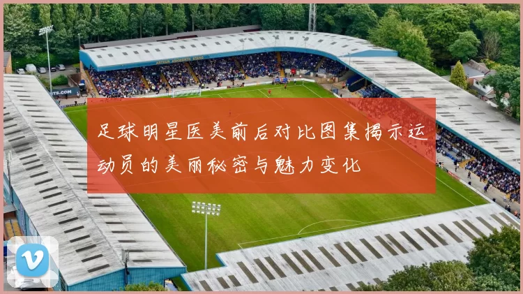 足球明星医美前后对比图集揭示运动员的美丽秘密与魅力变化