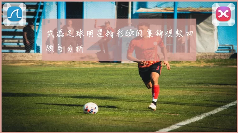 武磊足球明星精彩瞬间集锦视频回顾与分析