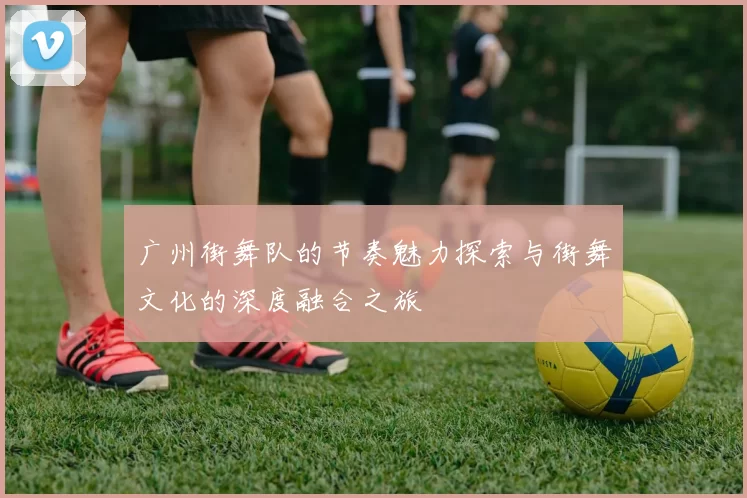 广州街舞队的节奏魅力探索与街舞文化的深度融合之旅