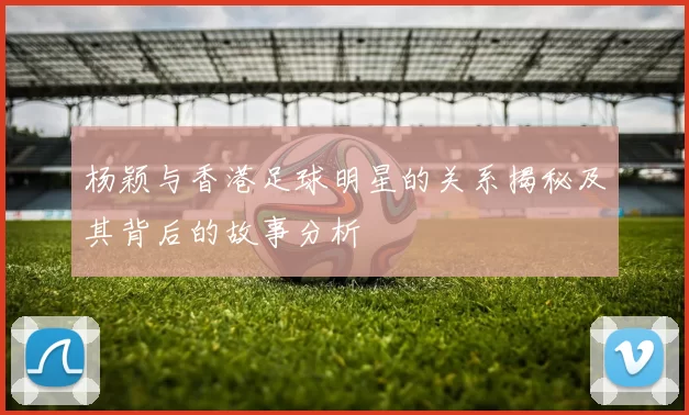 杨颖与香港足球明星的关系揭秘及其背后的故事分析