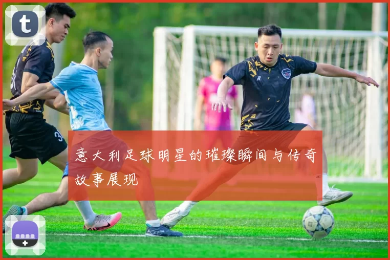 意大利足球明星的璀璨瞬间与传奇故事展现