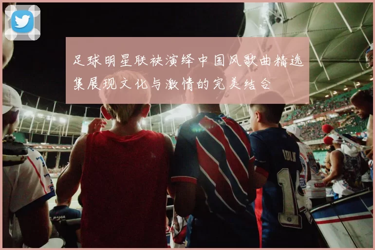 足球明星联袂演绎中国风歌曲精选集展现文化与激情的完美结合