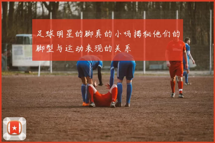 足球明星的脚真的小吗揭秘他们的脚型与运动表现的关系